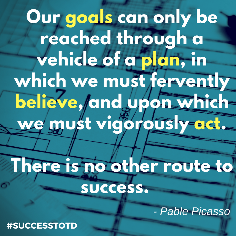 Our goals can only be reached through a vehicle of a plan, in which we must fervently believe, and upon which we must vigorously act. There is no other route to success. – Pablo Picasso