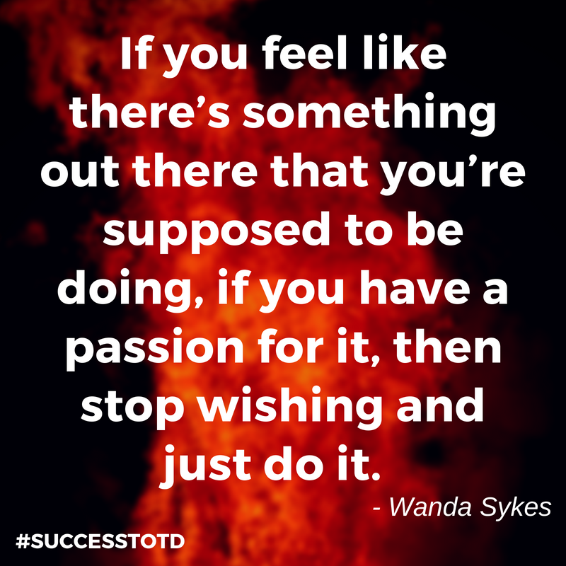 If you feel like there’s something out there that you’re supposed to be doing, if you have a passion for it, then stop wishing and just do it. - Wanda Sykes