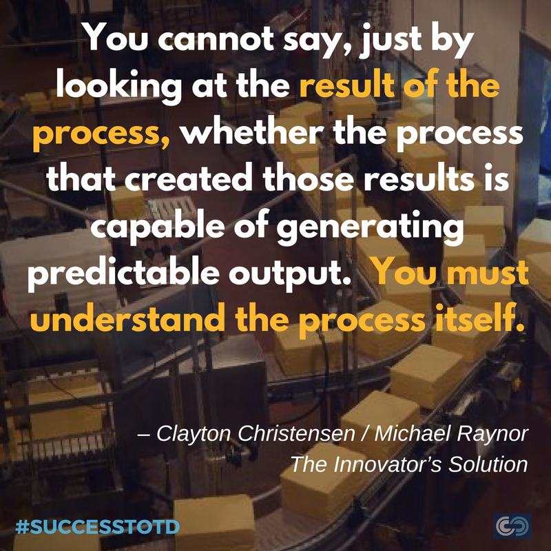 You cannot say, just by looking at the result of the process, whether the process that created those results is capable of generating predictable output. You must understand the process itself. – Clayton Christensen / Michael Raynor, The Innovator’s Solution