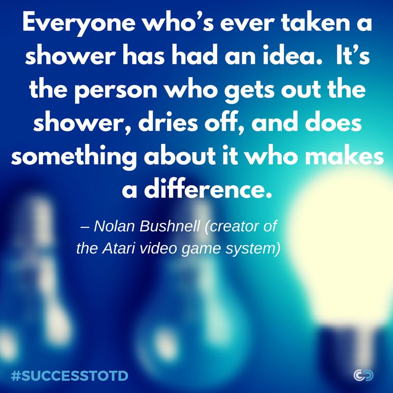 Everyone who’s ever taken a shower has had an idea. It’s the person who gets out the shower, dries off, and does something about it who makes a difference. – Nolan Bushnell Idea to Action