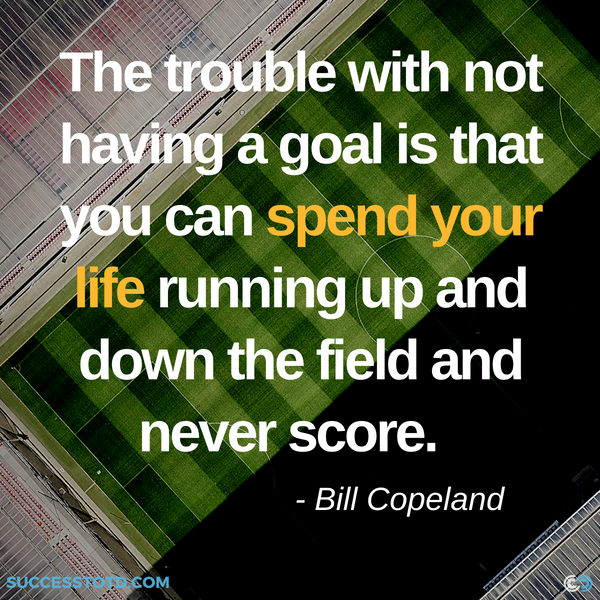 The trouble with not having a goal is that you can spend your life running up and down the field and never score. —Bill Copeland from James Rosseau, Sr. Success Thought of the Day