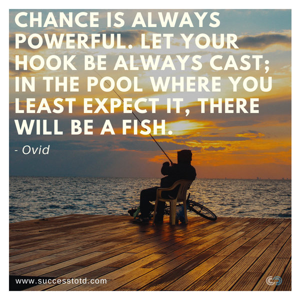 Chance is always powerful. Let your hook be always cast; in the pool where you least expect it, there will be a fish. - Ovid